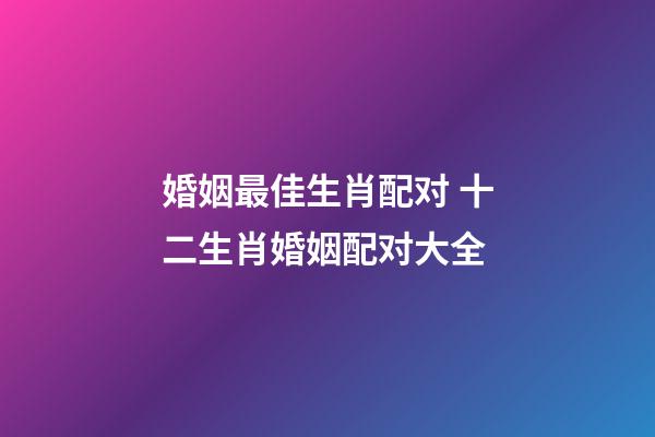 婚姻最佳生肖配对 十二生肖婚姻配对大全-第1张-观点-玄机派